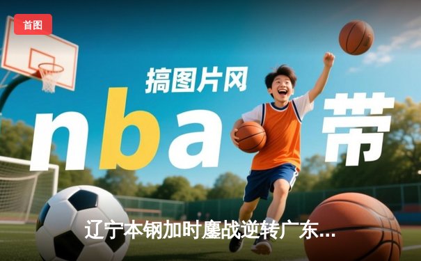 辽宁本钢加时鏖战逆转广东宏远 CBA半决赛上演史诗级对决