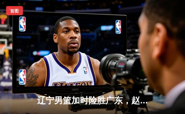 辽宁男篮加时险胜广东，赵继伟33分导演逆转好戏