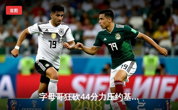 字母哥狂砍44分力压约基奇 雄鹿加时险胜掘金迎六连胜