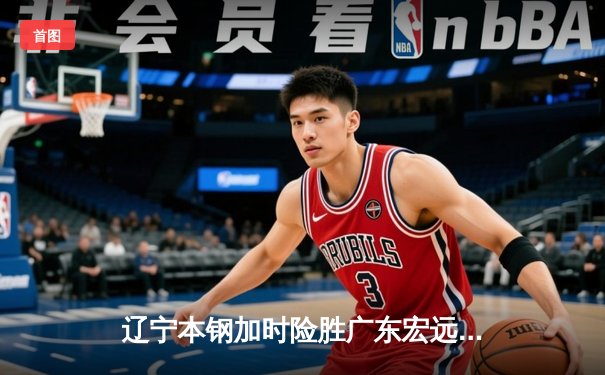 辽宁本钢加时险胜广东宏远，赵继伟33分导演惊天逆转