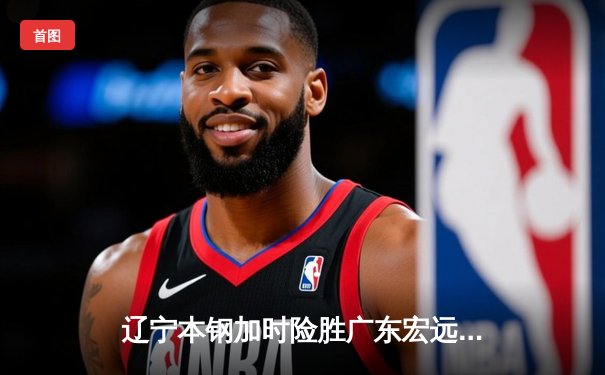 辽宁本钢加时险胜广东宏远，赵继伟33分导演惊天逆转