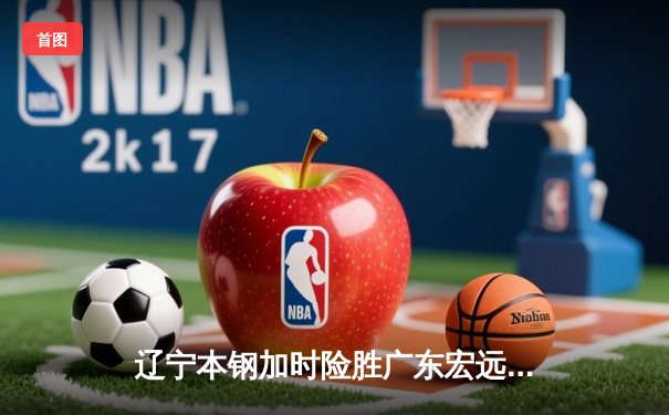 辽宁本钢加时险胜广东宏远，赵继伟33分导演惊天逆转